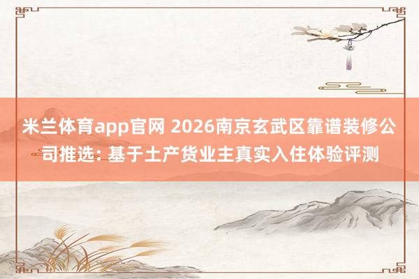 米兰体育app官网 2026南京玄武区靠谱装修公司推选: 基于土产货业主真实入住体验评测