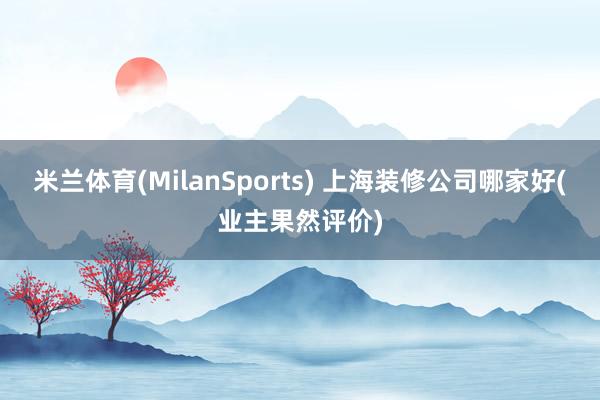 米兰体育(MilanSports) 上海装修公司哪家好(业主果然评价)