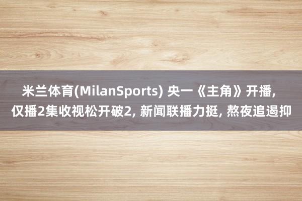 米兰体育(MilanSports) 央一《主角》开播， 仅播2集收视松开破2， 新闻联播力挺， 熬夜追遏抑