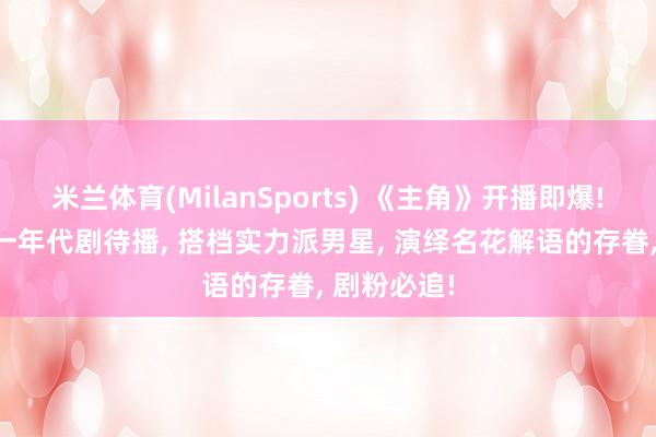 米兰体育(MilanSports) 《主角》开播即爆! 刘浩存又一年代剧待播， 搭档实力派男星， 演绎名花解语的存眷， 剧粉必追!