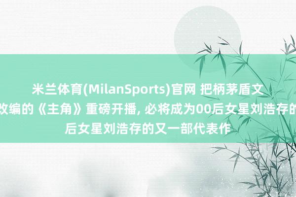 米兰体育(MilanSports)官网 把柄茅盾文体奖获奖作品改编的《主角》重磅开播， 必将成为00后女星刘浩存的又一部代表作