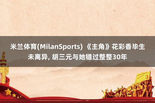 米兰体育(MilanSports) 《主角》花彩香毕生未离异， 胡三元与她错过整整30年