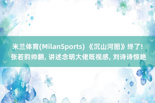 米兰体育(MilanSports) 《沉山河图》终了! 张若昀帅翻， 讲述念明大佬既视感， 刘诗诗惊艳