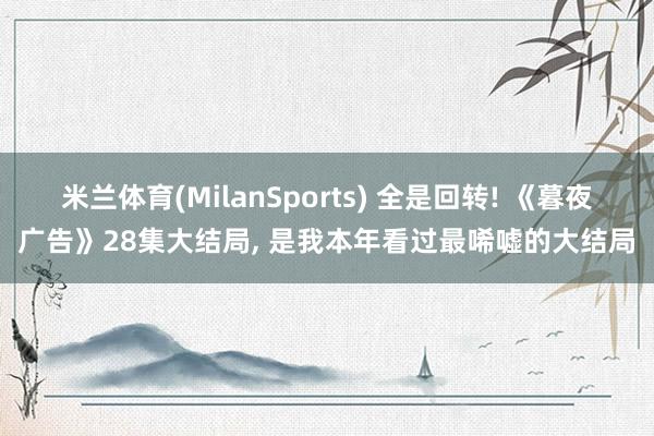 米兰体育(MilanSports) 全是回转! 《暮夜广告》28集大结局, 是我本年看过最唏嘘的大结局
