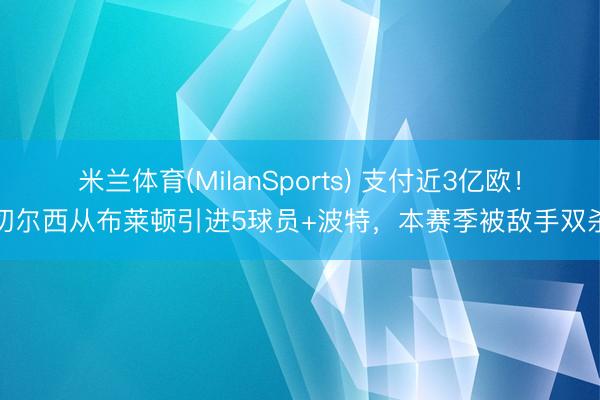 米兰体育(MilanSports) 支付近3亿欧！切尔西从布莱顿引进5球员+波特，本赛季被敌手双杀