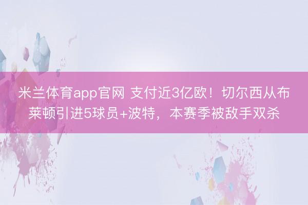米兰体育app官网 支付近3亿欧!切尔西从布莱顿引进5球员+波特,本赛季被敌手双杀