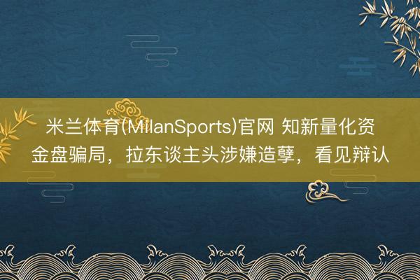 米兰体育(MilanSports)官网 知新量化资金盘骗局，拉东谈主头涉嫌造孽，看见辩认