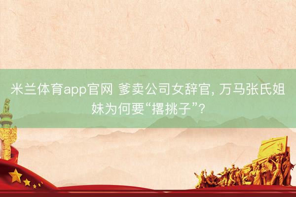 米兰体育app官网 爹卖公司女辞官， 万马张氏姐妹为何要“撂挑子”?