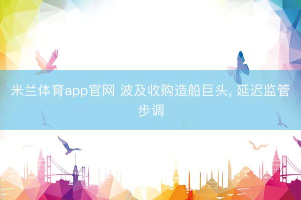 米兰体育app官网 波及收购造船巨头， 延迟监管步调