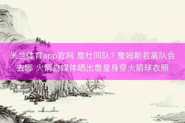 米兰体育app官网 詹杜同队? 詹姆斯若离队会去哪 火箭自媒体晒出詹皇身穿火箭球衣照