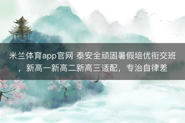 米兰体育app官网 泰安全顽固暑假培优衔交班，新高一新高二新高三适配，专治自律差