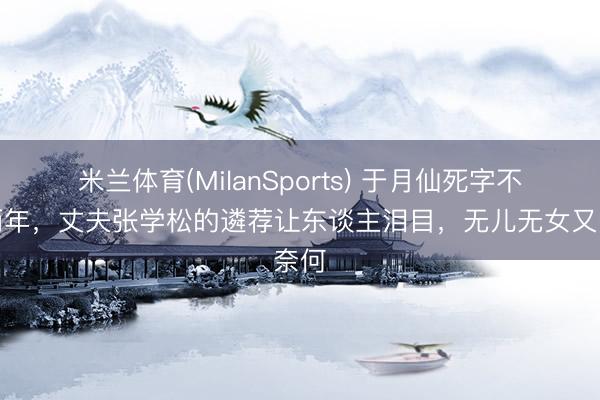 米兰体育(MilanSports) 于月仙死字不到两年,丈夫张学松的遴荐让东谈主泪目,无儿无女又奈何