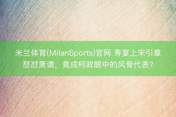 米兰体育(MilanSports)官网 寿宴上宋引章怒怼萧谓,竟成柯政眼中的风骨代表?