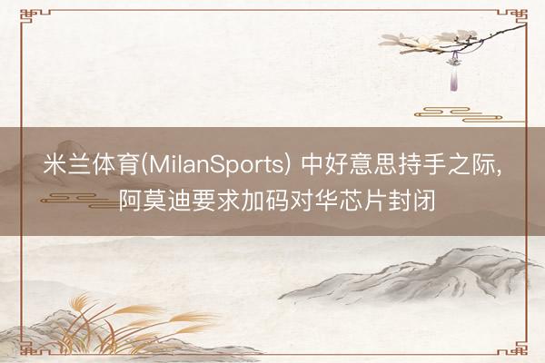 米兰体育(MilanSports) 中好意思持手之际, 阿莫迪要求加码对华芯片封闭