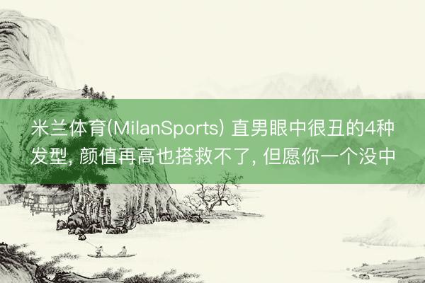 米兰体育(MilanSports) 直男眼中很丑的4种发型， 颜值再高也搭救不了， 但愿你一个没中