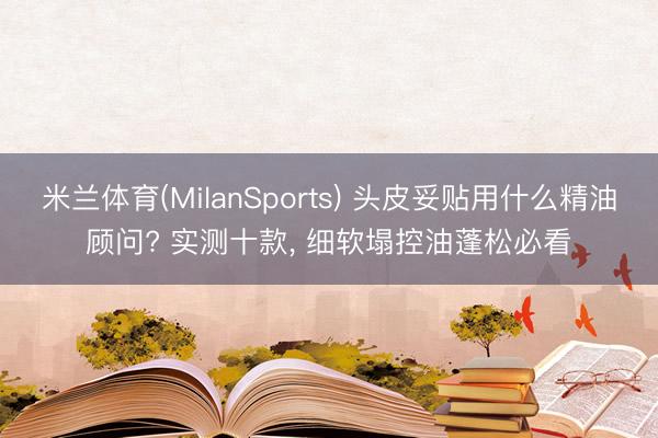 米兰体育(MilanSports) 头皮妥贴用什么精油顾问? 实测十款， 细软塌控油蓬松必看