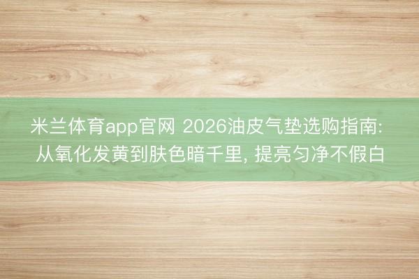 米兰体育app官网 2026油皮气垫选购指南: 从氧化发黄到肤色暗千里， 提亮匀净不假白