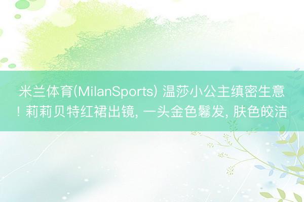 米兰体育(MilanSports) 温莎小公主缜密生意! 莉莉贝特红裙出镜， 一头金色鬈发， 肤色皎洁