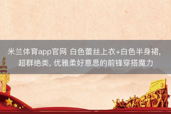 米兰体育app官网 白色蕾丝上衣+白色半身裙， 超群绝类，<a href=
