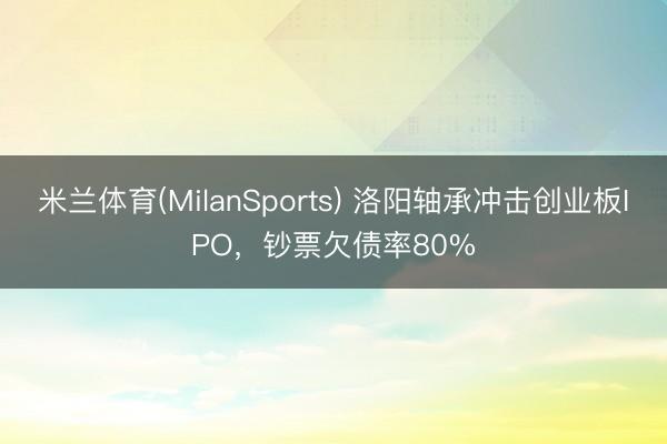 米兰体育(MilanSports) 洛阳轴承冲击创业板IPO，钞票欠债率80%