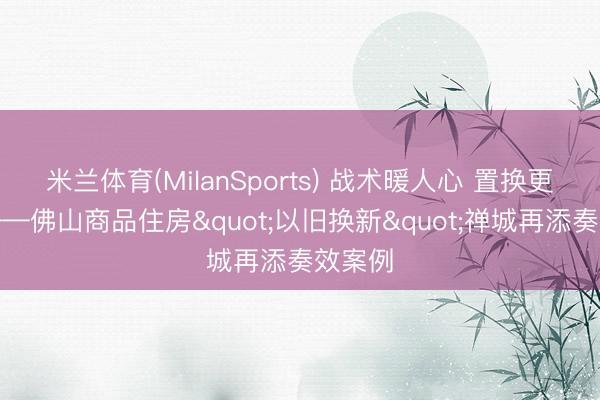 米兰体育(MilanSports) 战术暖人心 置换更无忧——佛山商品住房"以旧换新"禅城再添奏效案例