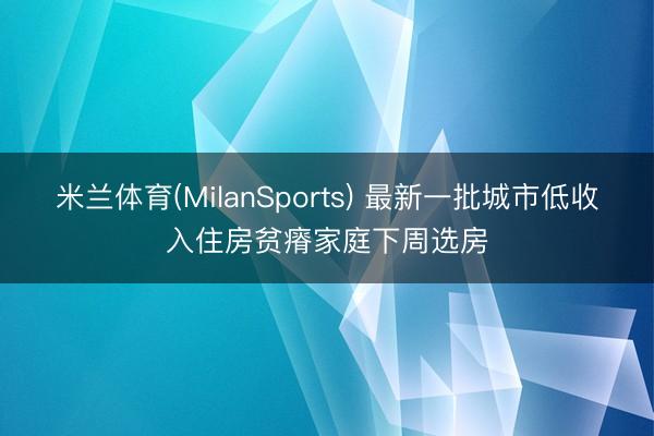 米兰体育(MilanSports) 最新一批城市低收入住房贫瘠家庭下周选房