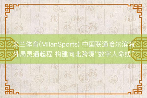 米兰体育(MilanSports) 中国联通哈尔滨海外局灵通起程 构建向北跨境“数字人命线”