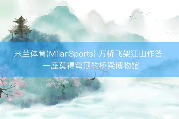 米兰体育(MilanSports) 万桥飞架江山作答: 一座莫得穹顶的桥梁博物馆