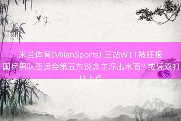 米兰体育(MilanSports) 三站WTT被狂报7项， 国乒男队亚运会第五东说念主浮出水面? 或凭双打上桌