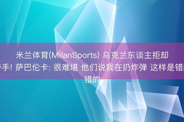 米兰体育(MilanSports) 乌克兰东谈主拒却持手! 萨巴伦卡: 很难堪 他们说我在扔炸弹 这样是错的