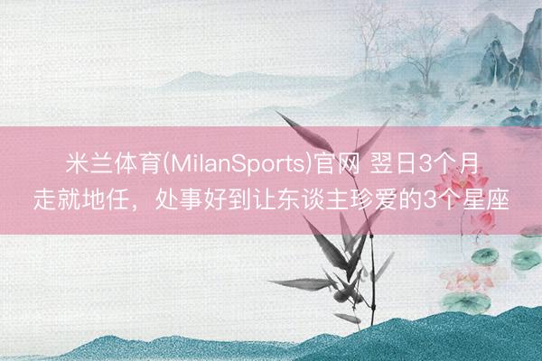 米兰体育(MilanSports)官网 翌日3个月走就地任，处事好到让东谈主珍爱的3个星座