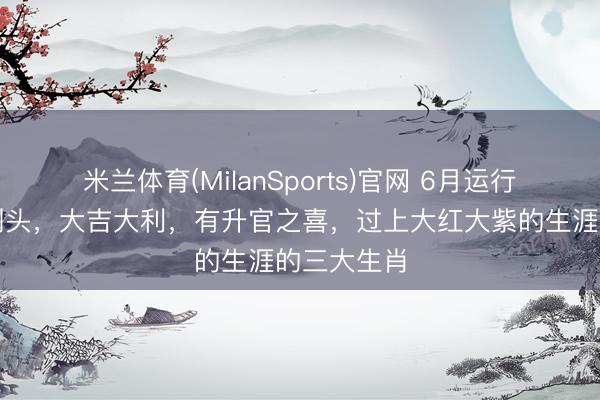 米兰体育(MilanSports)官网 6月运行苦日子熬到头，大吉大利，有升官之喜，过上大红大紫的生涯的三大生肖