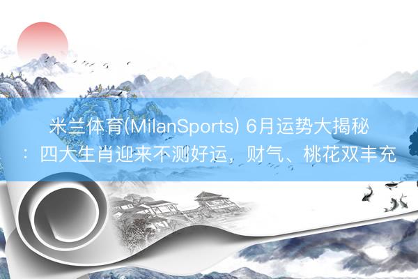 米兰体育(MilanSports) 6月运势大揭秘:四大生肖迎来不测好运,财气、桃花双丰充