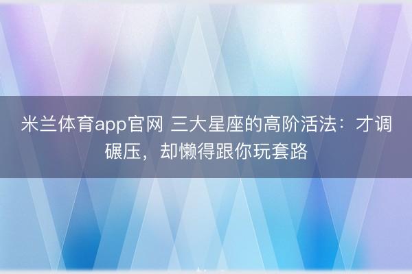 米兰体育app官网 三大星座的高阶活法：才调碾压，却懒得跟你玩套路
