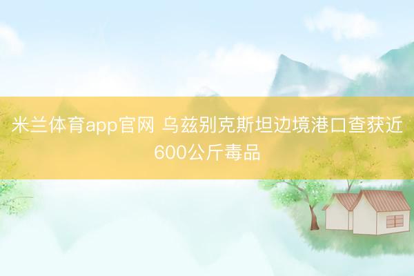 米兰体育app官网 乌兹别克斯坦边境港口查获近600公斤毒品