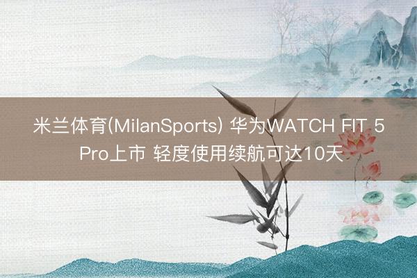 米兰体育(MilanSports) 华为WATCH FIT 5 Pro上市 轻度使用续航可达10天