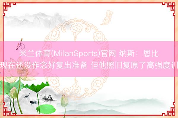 米兰体育(MilanSports)官网 纳斯：恩比德现在还没作念好复出准备 但他照旧复原了高强度训诫