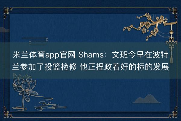米兰体育app官网 Shams：文班今早在波特兰参加了投篮检修 他正捏政着好的标的发展