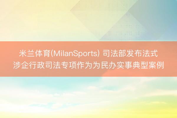 米兰体育(MilanSports) 司法部发布法式涉企行政司法专项作为为民办实事典型案例