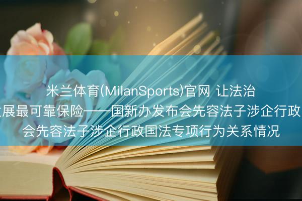 米兰体育(MilanSports)官网 让法治成为护航企业高质料发展最可靠保险——国新办发布会先容法子涉企行政国法专项行为关系情况