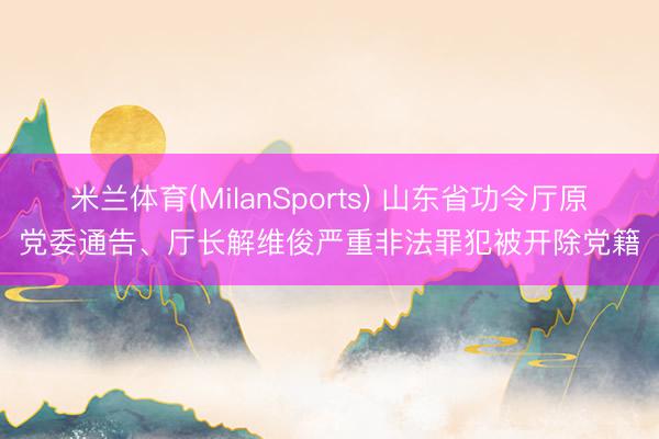 米兰体育(MilanSports) 山东省功令厅原党委通告、厅长解维俊严重非法罪犯被开除党籍