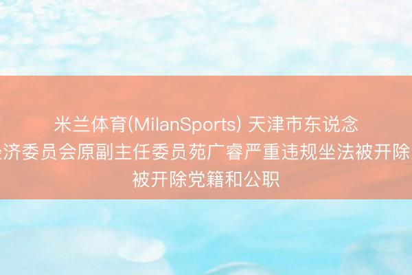米兰体育(MilanSports) 天津市东说念主大财政经济委员会原副主任委员苑广睿严重违规坐法被开除党籍和公职