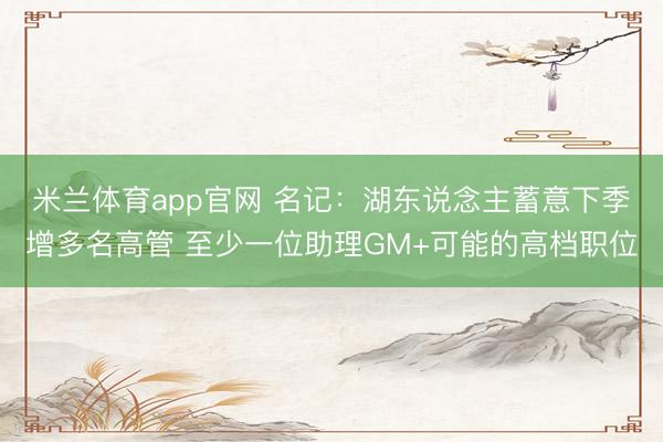 米兰体育app官网 名记：湖东说念主蓄意下季增多名高管 至少一位助理GM+可能的高档职位
