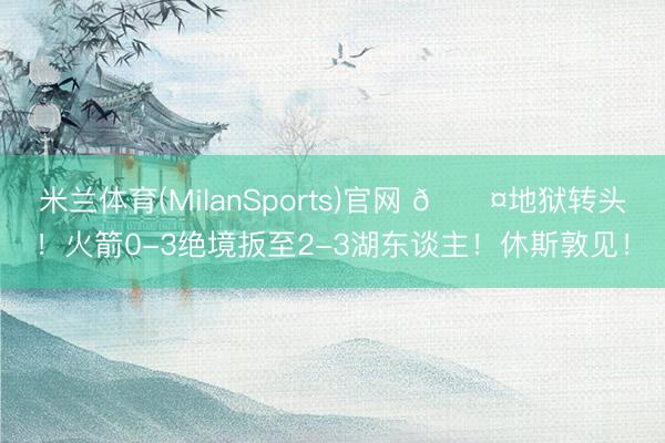 米兰体育(MilanSports)官网 😤地狱转头！火箭0-3绝境扳至2-3湖东谈主！休斯敦见！