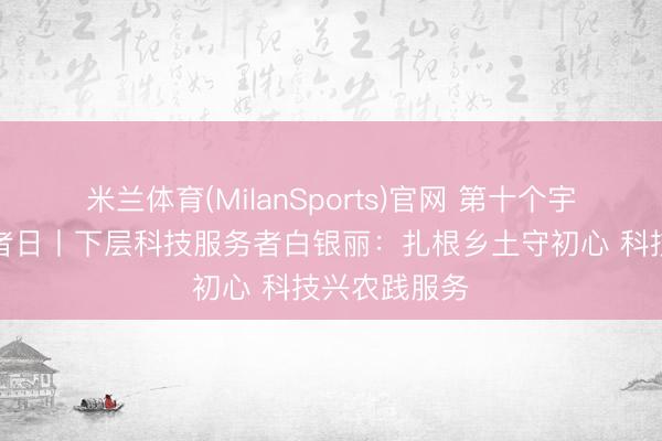 米兰体育(MilanSports)官网 第十个宇宙科技服务者日丨下层科技服务者白银丽：扎根乡土守初心 科技兴农践服务