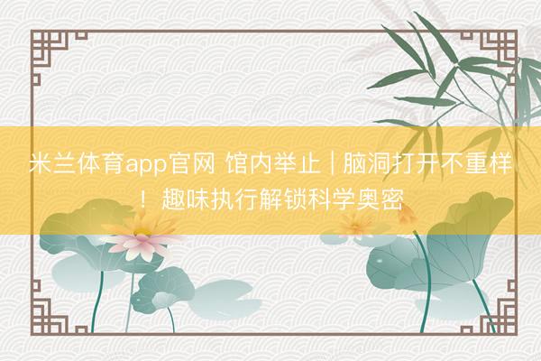 米兰体育app官网 馆内举止 | 脑洞打开不重样！趣味执行解锁科学奥密