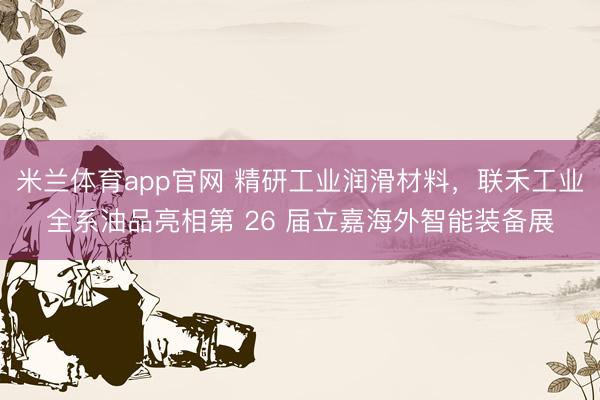 米兰体育app官网 精研工业润滑材料，联禾工业全系油品亮相第 26 届立嘉海外智能装备展