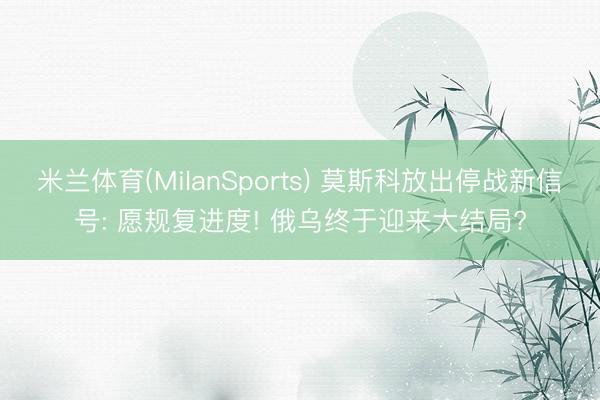 米兰体育(MilanSports) 莫斯科放出停战新信号: 愿规复进度! 俄乌终于迎来大结局?