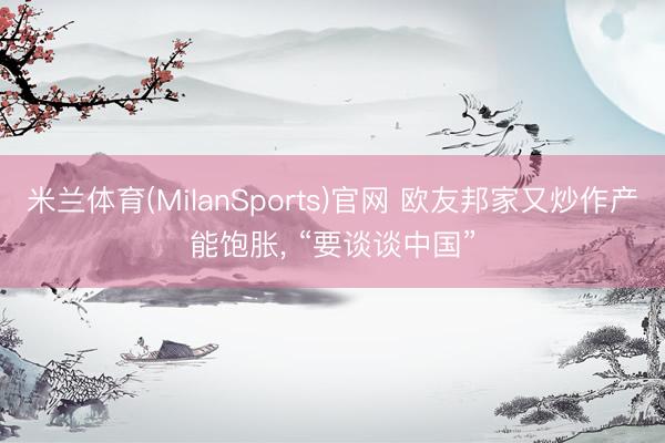 米兰体育(MilanSports)官网 欧友邦家又炒作产能饱胀， “要谈谈中国”