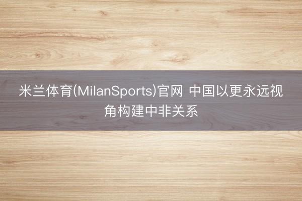 米兰体育(MilanSports)官网 中国以更永远视角构建中非关系